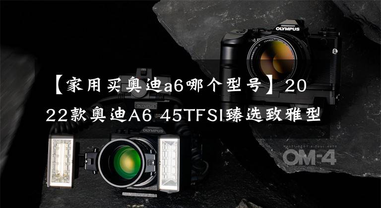 【家用买奥迪a6哪个型号】2022款奥迪A6 45TFSI臻选致雅型：它无疑是奥迪A6L中的次低配车型