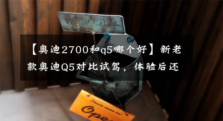 【奥迪2700和q5哪个好】新老款奥迪Q5对比试驾，体验后还是想买老款