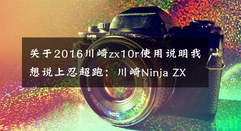 关于2016川崎zx10r使用说明我想说上忍超跑:川崎Ninja ZX-10R/SE新车解析