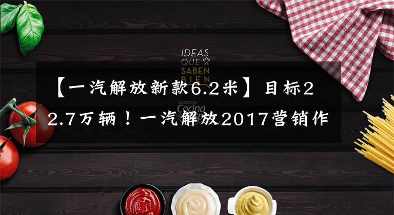 【一汽解放新款6.2米】目标22.7万辆!一汽解放2017营销作战计划爆光!