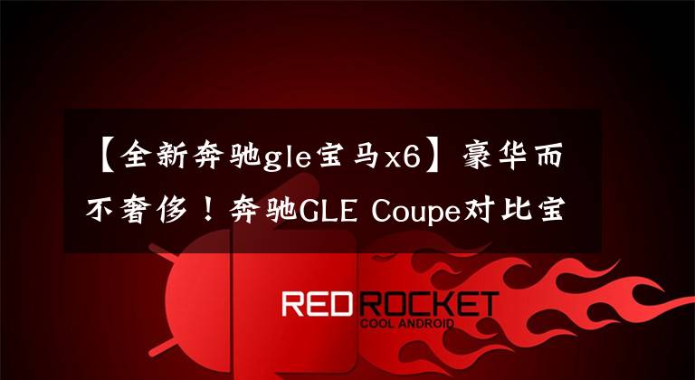【全新奔驰gle宝马x6】豪华而不奢侈!奔驰GLE Coupe对比宝马X6