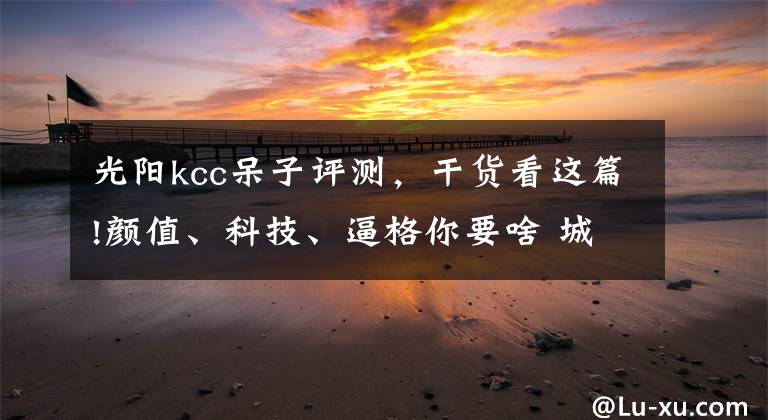 光阳kcc呆子评测,干货看这篇!颜值、科技、逼格你要啥 城市优雅踏板三车评测丨把玩