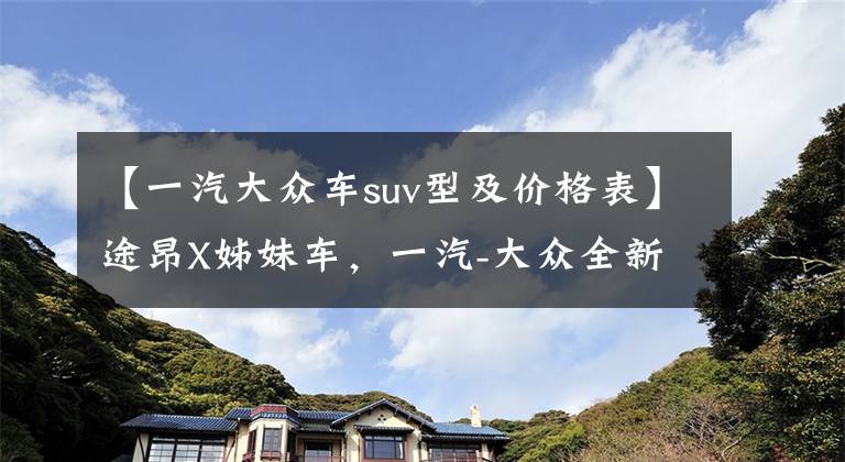 【一汽大众车suv型及价格表】途昂X姊妹车,一汽-大众全新SUV谍照曝光,预计起售价28.99万元
