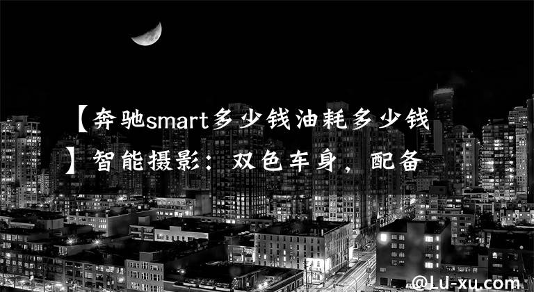 【奔驰smart多少钱油耗多少钱】智能摄影:双色车身,配备0.9T发动机,综合油耗4.4L,销售13.88万韩元。