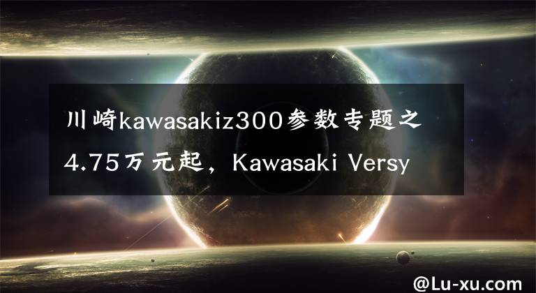 川崎kawasakiz300参数专题之4.75万元起,Kawasaki Versys-X 300 正式发布