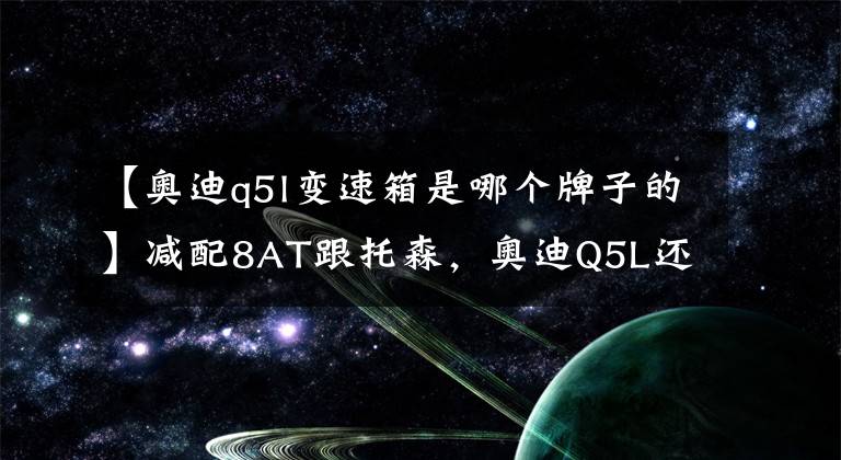 【奥迪q5l变速箱是哪个牌子的】减配8AT跟托森,奥迪Q5L还是之前的那个奥迪吗?