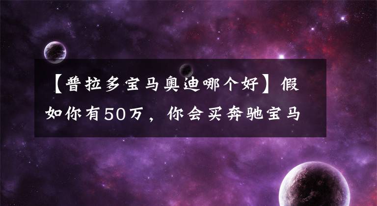 【普拉多宝马奥迪哪个好】假如你有50万,你会买奔驰宝马还是奥迪?懂车的却说买普拉多
