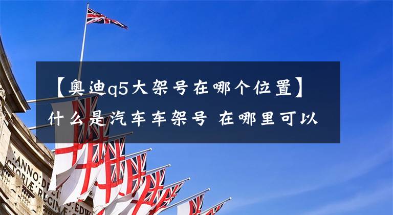 【奥迪q5大架号在哪个位置】什么是汽车车架号 在哪里可以看到汽车车架号