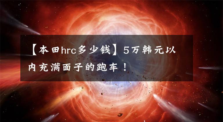 【本田hrc多少钱】5万韩元以内充满面子的跑车！