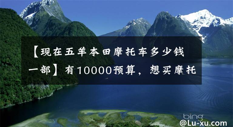 【现在五羊本田摩托车多少钱一部】有10000预算，想买摩托车，不知道该怎么选择。先看这五件事