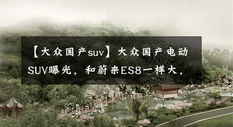 【大众国产suv】大众国产电动SUV曝光,和蔚来ES8一样大,你觉得卖多少钱合适