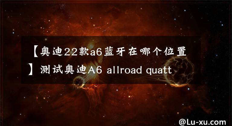 【奥迪22款a6蓝牙在哪个位置】测试奥迪A6 allroad quattro