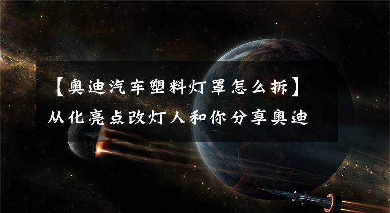 【奥迪汽车塑料灯罩怎么拆】从化亮点改灯人和你分享奥迪A4L原车大灯组件构造和升级大灯