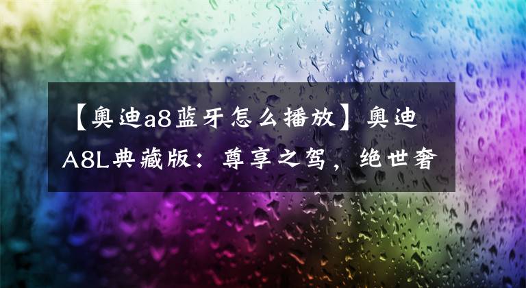 【奥迪a8蓝牙怎么播放】奥迪A8L典藏版:尊享之驾,绝世奢华