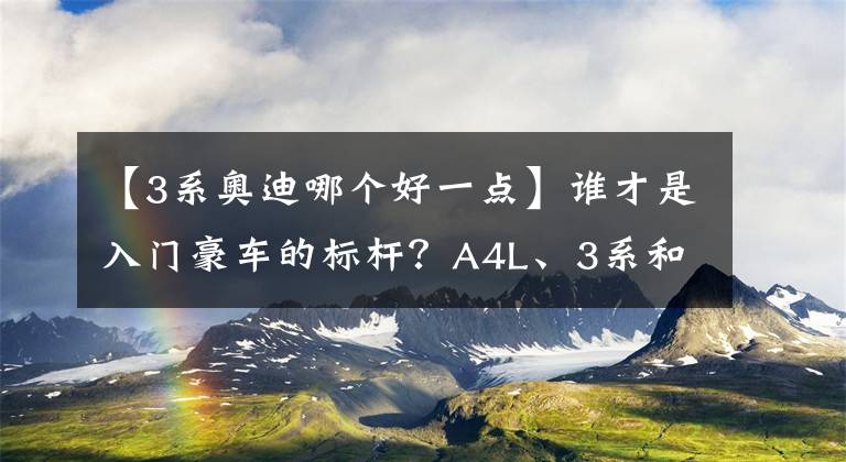 【3系奥迪哪个好一点】谁才是入门豪车的标杆？A4L、3系和C级横向对比，差距真的太大了