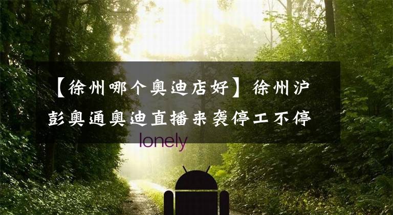 【徐州哪个奥迪店好】徐州沪彭奥通奥迪直播来袭停工不停歇 看直播购好车