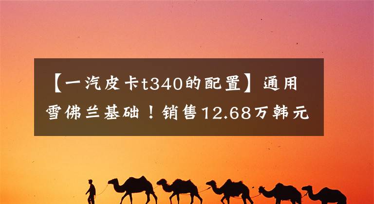 【一汽皮卡t340的配置】通用雪佛兰基础！销售12.68万韩元！一汽红塔宣布接蓝舰T340