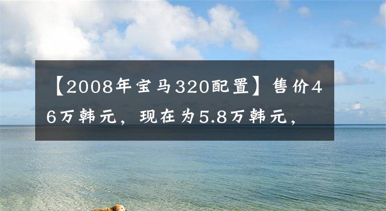 【2008年宝马320配置】售价46万韩元,现在为5.8万韩元,多功能转向座椅加热标准