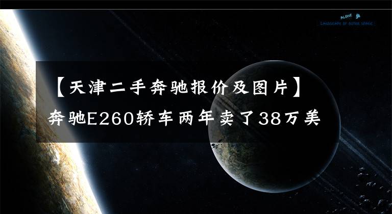 【天津二手奔驰报价及图片】奔驰E260轿车两年卖了38万美元,大哥知道还要买泡沫车,但直言不丢人。