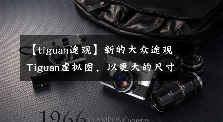 【tiguan途观】新的大众途观Tiguan虚拟图,以更大的尺寸接近电气化。