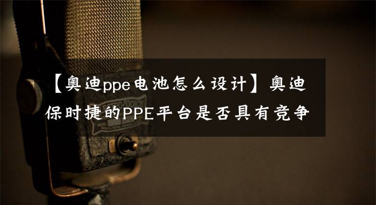 【奥迪ppe电池怎么设计】奥迪保时捷的PPE平台是否具有竞争优势？