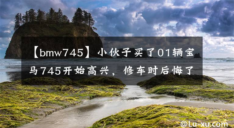 【bmw745】小伙子买了01辆宝马745开始高兴，修车时后悔了。