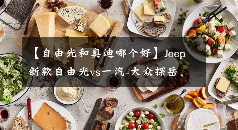 【自由光和奥迪哪个好】Jeep新款自由光vs一汽-大众探岳,越野取向的入门中型SUV谁更优秀