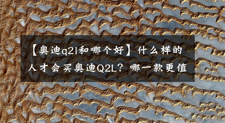 【奥迪q2l和哪个好】什么样的人才会买奥迪Q2L?哪一款更值得买?