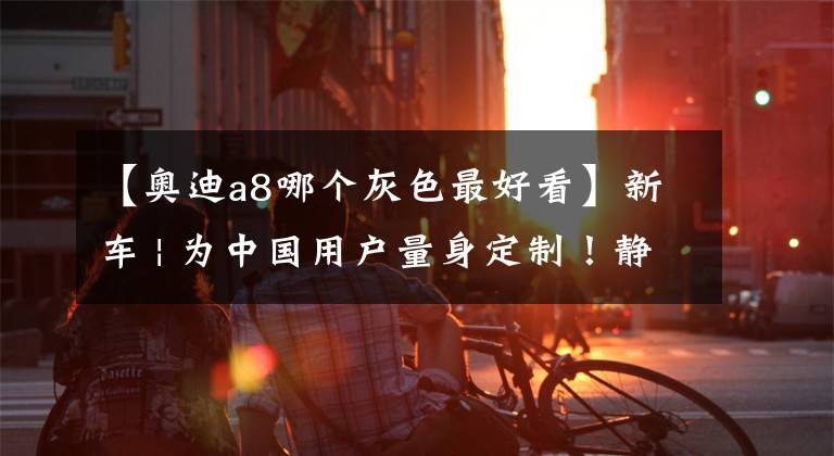 【奥迪a8哪个灰色最好看】新车 | 为中国用户量身定制！静态赏析全新奥迪A8L Horch创始人版