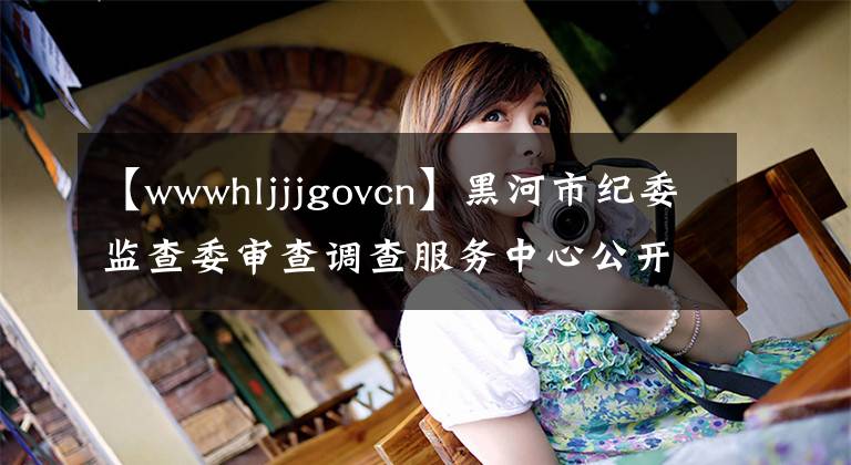 【wwwhljjjgovcn】黑河市纪委监查委审查调查服务中心公开招聘35人(附件待遇)