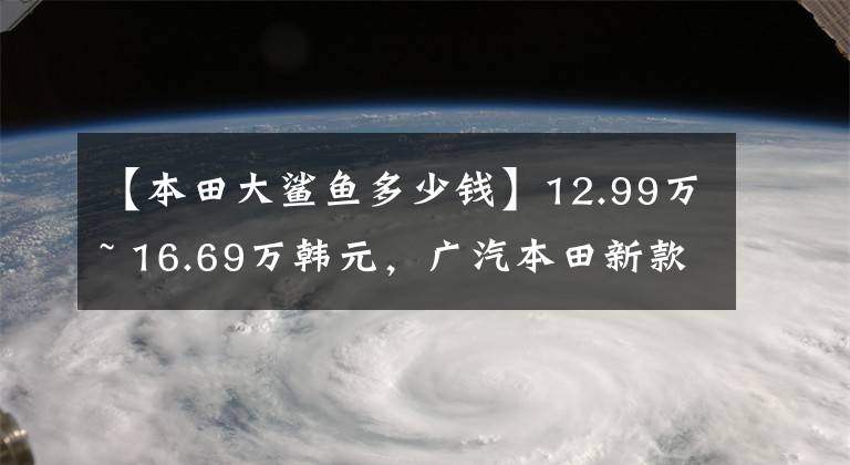 【本田大鲨鱼多少钱】12.99万~ 16.69万韩元,广汽本田新款“泉城”济南爆燃上市。