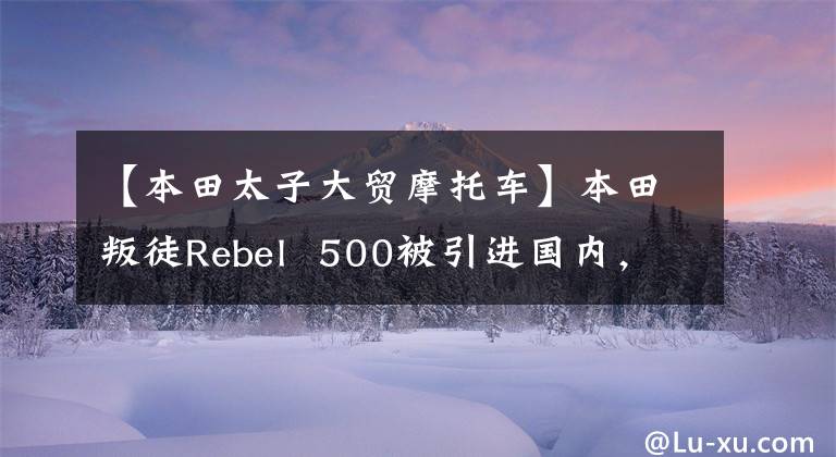 【本田太子大贸摩托车】本田叛徒Rebel 500被引进国内,计划在海外购买4.7万韩元。你能接受多少?