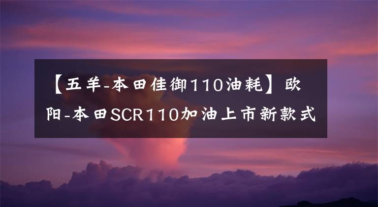 【五羊-本田佳御110油耗】欧阳-本田SCR110加油上市新款式质感