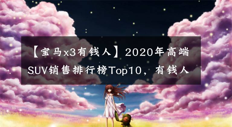 【宝马x3有钱人】2020年高端SUV销售排行榜Top10,有钱人都买了这些车。