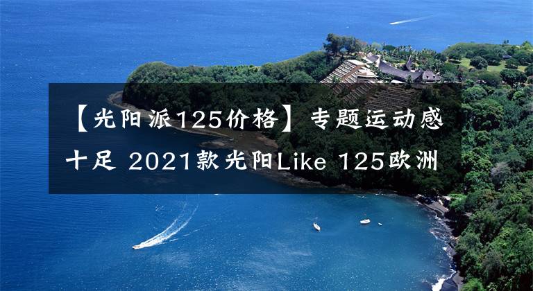 【光阳派125价格】专题运动感十足 2021款光阳Like 125欧洲即将上市