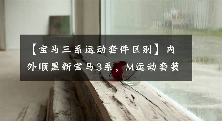 【宝马三系运动套件区别】内外顺黑新宝马3系，M运动套装，高光黑色车轮，你一定会喜欢的。