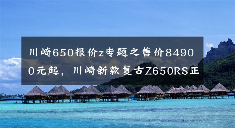 川崎650报价z专题之售价84900元起,川崎新款复古Z650RS正式登陆国内