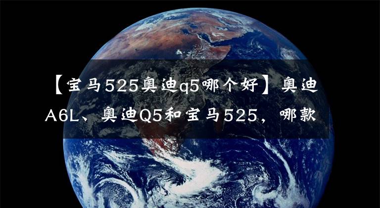 【宝马525奥迪q5哪个好】奥迪A6L、奥迪Q5和宝马525,哪款性价比最高?激情舒适价格的纠结