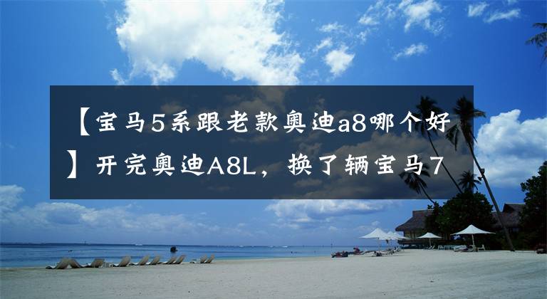 【宝马5系跟老款奥迪a8哪个好】开完奥迪A8L,换了辆宝马7系,车主:对比后差距不止一点