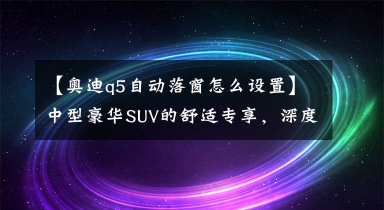 【奥迪q5自动落窗怎么设置】中型豪华SUV的舒适专享，深度试驾2017款奥迪Q5