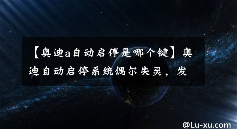 【奥迪a自动启停是哪个键】奥迪自动启停系统偶尔失灵，发动机无法关闭或无法启动（下）