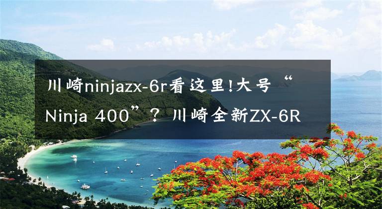 川崎ninjazx-6r看这里!大号“Ninja 400”?川崎全新ZX-6R来袭!