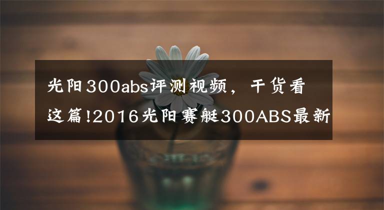 光阳300abs评测视频,干货看这篇!2016光阳赛艇300ABS最新测评!