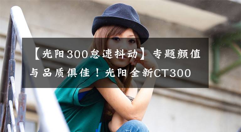 【光阳300怠速抖动】专题颜值与品质俱佳！光阳全新CT300 ABS 版全网首测