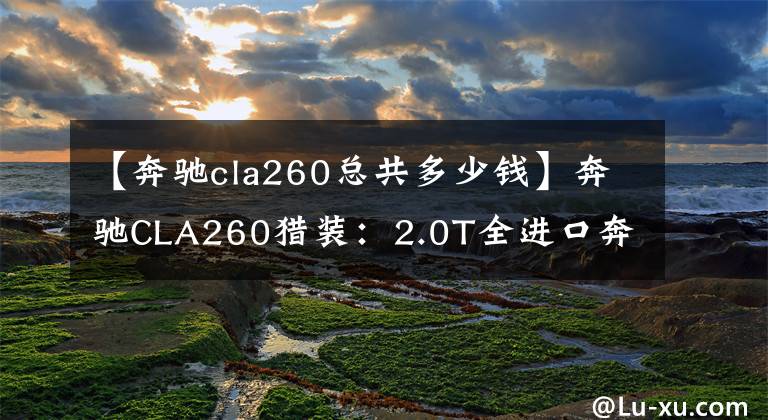 【奔驰cla260总共多少钱】奔驰CLA260猎装:2.0T全进口奔驰跑车,级别略低于C级,落地41万