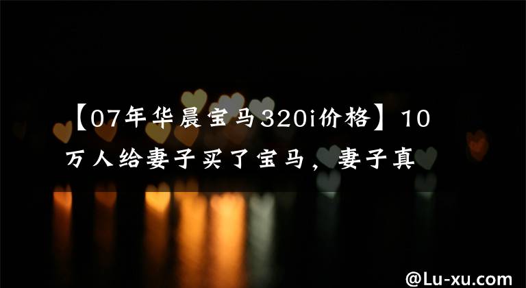 【07年华晨宝马320i价格】10万人给妻子买了宝马，妻子真的坐在宝马上哭了