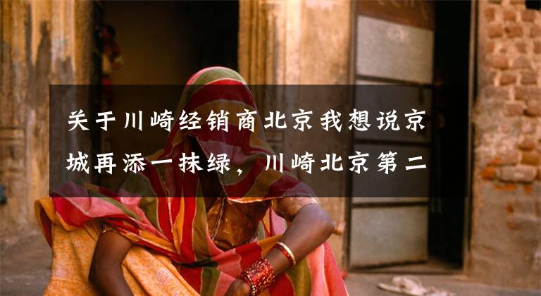 关于川崎经销商北京我想说京城再添一抹绿,川崎北京第二家店来了!丨业界