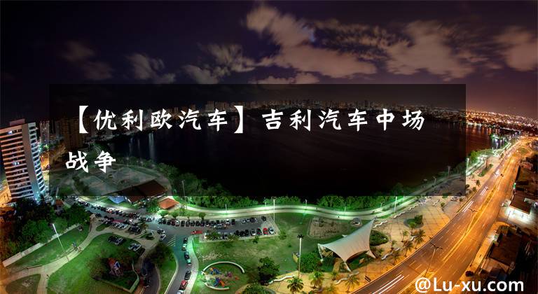 【优利欧汽车】吉利汽车中场战争