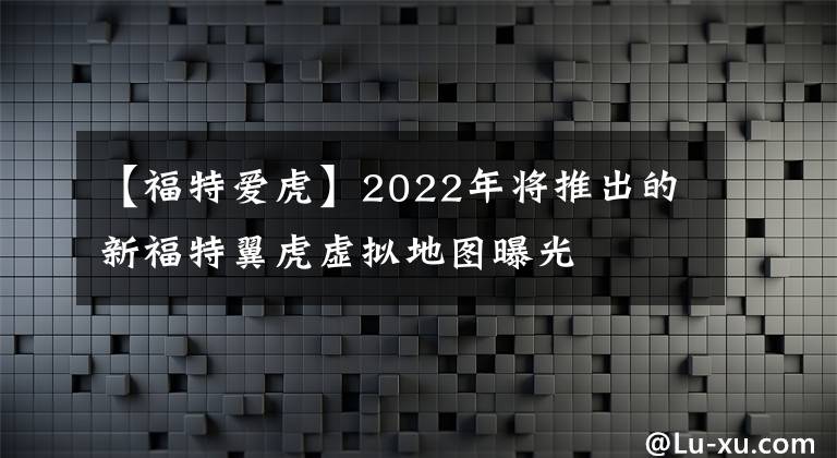 【福特爱虎】2022年将推出的新福特翼虎虚拟地图曝光