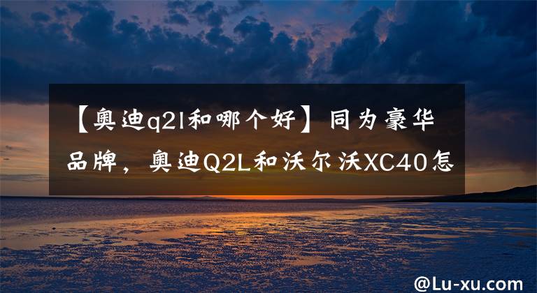 【奥迪q2l和哪个好】同为豪华品牌,奥迪Q2L和沃尔沃XC40怎么选最合适?